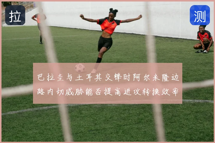 巴拉圭与土耳其交锋时阿尔米隆边路内切威胁能否提高进攻转换效率