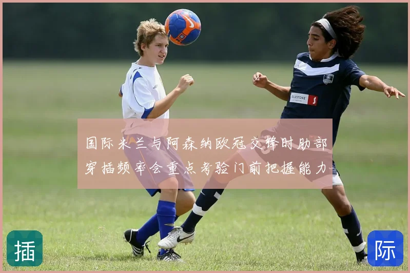 国际米兰与阿森纳欧冠交锋时肋部穿插频率会重点考验门前把握能力